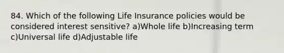 84. Which of the following Life Insurance policies would be considered interest sensitive? a)Whole life b)Increasing term c)Universal life d)Adjustable life