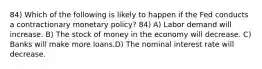 84) Which of the following is likely to happen if the Fed conducts a contractionary monetary policy? 84) A) Labor demand will increase. B) The stock of money in the economy will decrease. C) Banks will make more loans.D) The nominal interest rate will decrease.