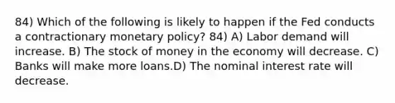 84) Which of the following is likely to happen if the Fed conducts a contractionary <a href='https://www.questionai.com/knowledge/kEE0G7Llsx-monetary-policy' class='anchor-knowledge'>monetary policy</a>? 84) A) Labor demand will increase. B) The stock of money in the economy will decrease. C) Banks will make more loans.D) The nominal interest rate will decrease.