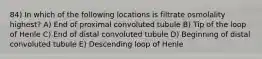 84) In which of the following locations is filtrate osmolality highest? A) End of proximal convoluted tubule B) Tip of the loop of Henle C) End of distal convoluted tubule D) Beginning of distal convoluted tubule E) Descending loop of Henle