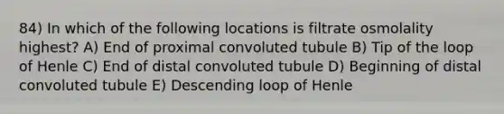 84) In which of the following locations is filtrate osmolality highest? A) End of proximal convoluted tubule B) Tip of the loop of Henle C) End of distal convoluted tubule D) Beginning of distal convoluted tubule E) Descending loop of Henle