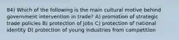 84) Which of the following is the main cultural motive behind government intervention in trade? A) promotion of strategic trade policies B) protection of jobs C) protection of national identity D) protection of young industries from competition