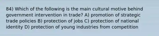 84) Which of the following is the main cultural motive behind government intervention in trade? A) promotion of strategic trade policies B) protection of jobs C) protection of national identity D) protection of young industries from competition