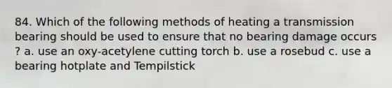 84. Which of the following methods of heating a transmission bearing should be used to ensure that no bearing damage occurs ? a. use an oxy-acetylene cutting torch b. use a rosebud c. use a bearing hotplate and Tempilstick