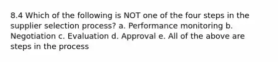 8.4 Which of the following is NOT one of the four steps in the supplier selection process? a. Performance monitoring b. Negotiation c. Evaluation d. Approval e. All of the above are steps in the process