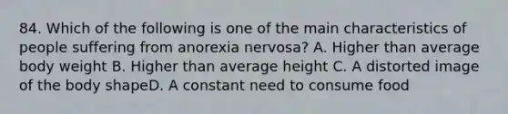 84. Which of the following is one of the main characteristics of people suffering from anorexia nervosa? A. Higher than average body weight B. Higher than average height C. A distorted image of the body shapeD. A constant need to consume food