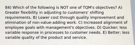 84) Which of the following is NOT one of TQM's objectives? A) Greater flexibility in adjusting to customers' shifting requirements. B) Lower cost through quality improvement and elimination of non-value-adding work. C) Increased alignment of employee goals with management's objectives. D) Quicker; less variable response in processes to customer needs. E) Better; less variable quality of the product and service.