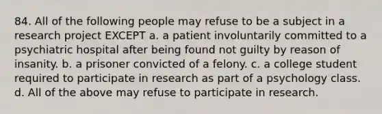 84. All of the following people may refuse to be a subject in a research project EXCEPT a. a patient involuntarily committed to a psychiatric hospital after being found not guilty by reason of insanity. b. a prisoner convicted of a felony. c. a college student required to participate in research as part of a psychology class. d. All of the above may refuse to participate in research.