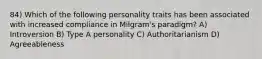 84) Which of the following personality traits has been associated with increased compliance in Milgram's paradigm? A) Introversion B) Type A personality C) Authoritarianism D) Agreeableness