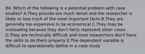 84. Which of the following is a potential problem with case studies? A.They provide too much detail and the researcher is likely to lose track of the most important facts B.They are generally too expensive to be economical C.They may be misleading because they don't fairly represent other cases D.They are technically difficult and most researchers don't have the skills to do them properly E.The dependent variable is difficult to operationally define in a case study