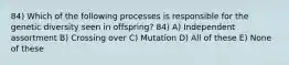 84) Which of the following processes is responsible for the genetic diversity seen in offspring? 84) A) Independent assortment B) Crossing over C) Mutation D) All of these E) None of these