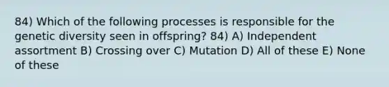 84) Which of the following processes is responsible for the genetic diversity seen in offspring? 84) A) Independent assortment B) Crossing over C) Mutation D) All of these E) None of these