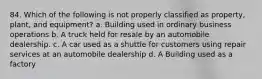 84. Which of the following is not properly classified as property, plant, and equipment? a. Building used in ordinary business operations b. A truck held for resale by an automobile dealership. c. A car used as a shuttle for customers using repair services at an automobile dealership d. A Building used as a factory