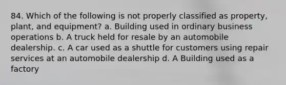 84. Which of the following is not properly classified as property, plant, and equipment? a. Building used in ordinary business operations b. A truck held for resale by an automobile dealership. c. A car used as a shuttle for customers using repair services at an automobile dealership d. A Building used as a factory