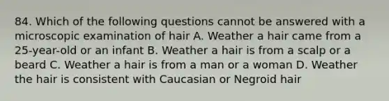 84. Which of the following questions cannot be answered with a microscopic examination of hair A. Weather a hair came from a 25-year-old or an infant B. Weather a hair is from a scalp or a beard C. Weather a hair is from a man or a woman D. Weather the hair is consistent with Caucasian or Negroid hair