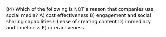 84) Which of the following is NOT a reason that companies use social media? A) cost effectiveness B) engagement and social sharing capabilities C) ease of creating content D) immediacy and timeliness E) interactiveness