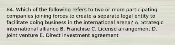 84. Which of the following refers to two or more participating companies joining forces to create a separate legal entity to facilitate doing business in the international arena? A. Strategic international alliance B. Franchise C. License arrangement D. Joint venture E. Direct investment agreement