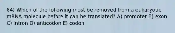 84) Which of the following must be removed from a eukaryotic mRNA molecule before it can be translated? A) promoter B) exon C) intron D) anticodon E) codon