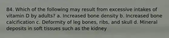 84. Which of the following may result from excessive intakes of vitamin D by adults? a. Increased bone density b. Increased bone calcification c. Deformity of leg bones, ribs, and skull d. Mineral deposits in soft tissues such as the kidney