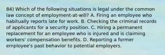 84) Which of the following situations is legal under the common law concept of employment-at-will? A. Firing an employee who habitually reports late for work. B. Checking the criminal records of applicants for a security position. C. Hiring a permanent replacement for an employee who is injured and is claiming workers' <a href='https://www.questionai.com/knowledge/kNh8ZfmRdw-compensation-benefits' class='anchor-knowledge'>compensation benefits</a>. D. Reporting a former employee's past behavior to potential employers.