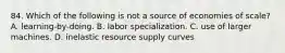 84. Which of the following is not a source of economies of scale? A. learning-by-doing. B. labor specialization. C. use of larger machines. D. inelastic resource supply curves