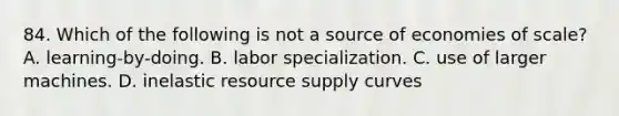 84. Which of the following is not a source of economies of scale? A. learning-by-doing. B. labor specialization. C. use of larger machines. D. inelastic resource supply curves