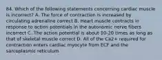 84. Which of the following statements concerning cardiac muscle is incorrect? A. The force of contraction is increased by circulating adrenaline correct B. Heart muscle contracts in response to action potentials in the autonomic nerve fibers incorrect C. The action potential is about 10-20 times as long as that of skeletal muscle correct D. All of the Ca2+ required for contraction enters cardiac myocyte from ECF and the sarcoplasmic reticulum