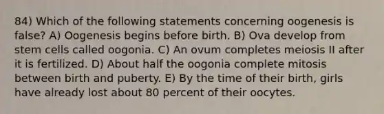 84) Which of the following statements concerning oogenesis is false? A) Oogenesis begins before birth. B) Ova develop from stem cells called oogonia. C) An ovum completes meiosis II after it is fertilized. D) About half the oogonia complete mitosis between birth and puberty. E) By the time of their birth, girls have already lost about 80 percent of their oocytes.