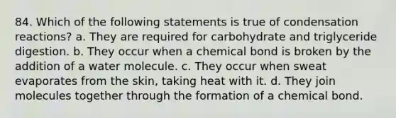 84. Which of the following statements is true of condensation reactions? a. They are required for carbohydrate and triglyceride digestion. b. They occur when a chemical bond is broken by the addition of a water molecule. c. They occur when sweat evaporates from the skin, taking heat with it. d. They join molecules together through the formation of a chemical bond.