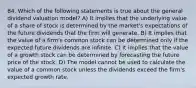 84. Which of the following statements is true about the general dividend valuation model? A) It implies that the underlying value of a share of stock is determined by the market's expectations of the future dividends that the firm will generate. B) It implies that the value of a firm's common stock can be determined only if the expected future dividends are infinite. C) It implies that the value of a growth stock can be determined by forecasting the future price of the stock. D) The model cannot be used to calculate the value of a common stock unless the dividends exceed the firm's expected growth rate.