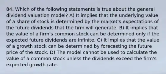 84. Which of the following statements is true about the general dividend valuation model? A) It implies that the underlying value of a share of stock is determined by the market's expectations of the future dividends that the firm will generate. B) It implies that the value of a firm's common stock can be determined only if the expected future dividends are infinite. C) It implies that the value of a growth stock can be determined by forecasting the future price of the stock. D) The model cannot be used to calculate the value of a common stock unless the dividends exceed the firm's expected growth rate.