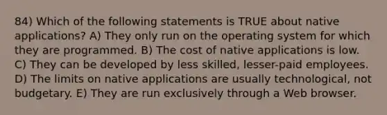 84) Which of the following statements is TRUE about native applications? A) They only run on the operating system for which they are programmed. B) The cost of native applications is low. C) They can be developed by less skilled, lesser-paid employees. D) The limits on native applications are usually technological, not budgetary. E) They are run exclusively through a Web browser.