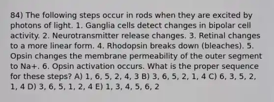 84) The following steps occur in rods when they are excited by photons of light. 1. Ganglia cells detect changes in bipolar cell activity. 2. Neurotransmitter release changes. 3. Retinal changes to a more linear form. 4. Rhodopsin breaks down (bleaches). 5. Opsin changes the membrane permeability of the outer segment to Na+. 6. Opsin activation occurs. What is the proper sequence for these steps? A) 1, 6, 5, 2, 4, 3 B) 3, 6, 5, 2, 1, 4 C) 6, 3, 5, 2, 1, 4 D) 3, 6, 5, 1, 2, 4 E) 1, 3, 4, 5, 6, 2