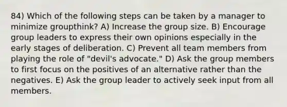 84) Which of the following steps can be taken by a manager to minimize groupthink? A) Increase the group size. B) Encourage group leaders to express their own opinions especially in the early stages of deliberation. C) Prevent all team members from playing the role of "devil's advocate." D) Ask the group members to first focus on the positives of an alternative rather than the negatives. E) Ask the group leader to actively seek input from all members.