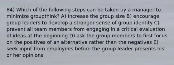 84) Which of the following steps can be taken by a manager to minimize groupthink? A) increase the group size B) encourage group leaders to develop a stronger sense of group identity C) prevent all team members from engaging in a critical evaluation of ideas at the beginning D) ask the group members to first focus on the positives of an alternative rather than the negatives E) seek input from employees before the group leader presents his or her opinions