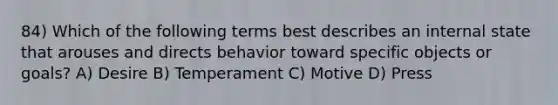 84) Which of the following terms best describes an internal state that arouses and directs behavior toward specific objects or goals? A) Desire B) Temperament C) Motive D) Press