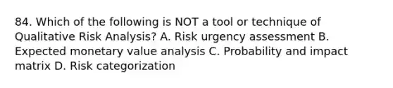 84. Which of the following is NOT a tool or technique of Qualitative <a href='https://www.questionai.com/knowledge/kWj0ZKxqfM-risk-analysis' class='anchor-knowledge'>risk analysis</a>? A. Risk urgency assessment B. Expected monetary value analysis C. Probability and impact matrix D. Risk categorization