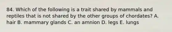 84. Which of the following is a trait shared by mammals and reptiles that is not shared by the other groups of chordates? A. hair B. mammary glands C. an amnion D. legs E. lungs