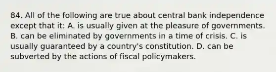 84. All of the following are true about central bank independence except that it: A. is usually given at the pleasure of governments. B. can be eliminated by governments in a time of crisis. C. is usually guaranteed by a country's constitution. D. can be subverted by the actions of fiscal policymakers.