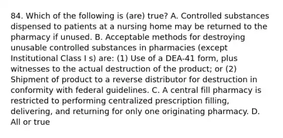 84. Which of the following is (are) true? A. Controlled substances dispensed to patients at a nursing home may be returned to the pharmacy if unused. B. Acceptable methods for destroying unusable controlled substances in pharmacies (except Institutional Class I s) are: (1) Use of a DEA-41 form, plus witnesses to the actual destruction of the product; or (2) Shipment of product to a reverse distributor for destruction in conformity with federal guidelines. C. A central fill pharmacy is restricted to performing centralized prescription filling, delivering, and returning for only one originating pharmacy. D. All or true