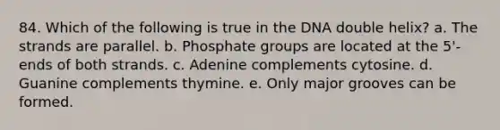 84. Which of the following is true in the DNA double helix? a. The strands are parallel. b. Phosphate groups are located at the 5'-ends of both strands. c. Adenine complements cytosine. d. Guanine complements thymine. e. Only major grooves can be formed.