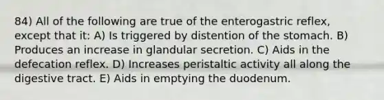 84) All of the following are true of the enterogastric reflex, except that it: A) Is triggered by distention of <a href='https://www.questionai.com/knowledge/kLccSGjkt8-the-stomach' class='anchor-knowledge'>the stomach</a>. B) Produces an increase in glandular secretion. C) Aids in the defecation reflex. D) Increases peristaltic activity all along the digestive tract. E) Aids in emptying the duodenum.