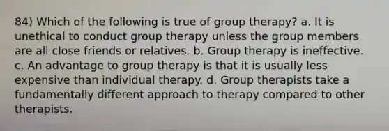 84) Which of the following is true of group therapy? a. It is unethical to conduct group therapy unless the group members are all close friends or relatives. b. Group therapy is ineffective. c. An advantage to group therapy is that it is usually less expensive than individual therapy. d. Group therapists take a fundamentally different approach to therapy compared to other therapists.