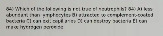 84) Which of the following is not true of neutrophils? 84) A) less abundant than lymphocytes B) attracted to complement-coated bacteria C) can exit capillaries D) can destroy bacteria E) can make hydrogen peroxide