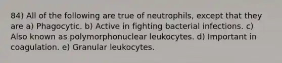 84) All of the following are true of neutrophils, except that they are a) Phagocytic. b) Active in fighting bacterial infections. c) Also known as polymorphonuclear leukocytes. d) Important in coagulation. e) Granular leukocytes.