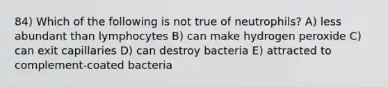 84) Which of the following is not true of neutrophils? A) less abundant than lymphocytes B) can make hydrogen peroxide C) can exit capillaries D) can destroy bacteria E) attracted to complement-coated bacteria