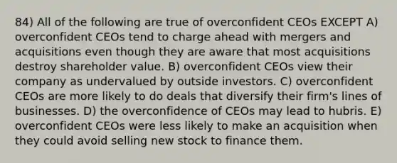 84) All of the following are true of overconfident CEOs EXCEPT A) overconfident CEOs tend to charge ahead with mergers and acquisitions even though they are aware that most acquisitions destroy shareholder value. B) overconfident CEOs view their company as undervalued by outside investors. C) overconfident CEOs are more likely to do deals that diversify their firm's lines of businesses. D) the overconfidence of CEOs may lead to hubris. E) overconfident CEOs were less likely to make an acquisition when they could avoid selling new stock to finance them.