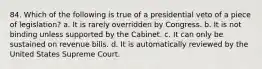 84. Which of the following is true of a presidential veto of a piece of legislation? a. It is rarely overridden by Congress. b. It is not binding unless supported by the Cabinet. c. It can only be sustained on revenue bills. d. It is automatically reviewed by the United States Supreme Court.