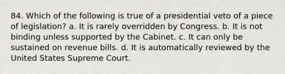 84. Which of the following is true of a presidential veto of a piece of legislation? a. It is rarely overridden by Congress. b. It is not binding unless supported by the Cabinet. c. It can only be sustained on revenue bills. d. It is automatically reviewed by the United States Supreme Court.