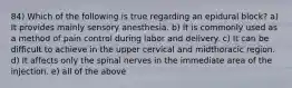 84) Which of the following is true regarding an epidural block? a) It provides mainly sensory anesthesia. b) It is commonly used as a method of pain control during labor and delivery. c) It can be difficult to achieve in the upper cervical and midthoracic region. d) It affects only the spinal nerves in the immediate area of the injection. e) all of the above